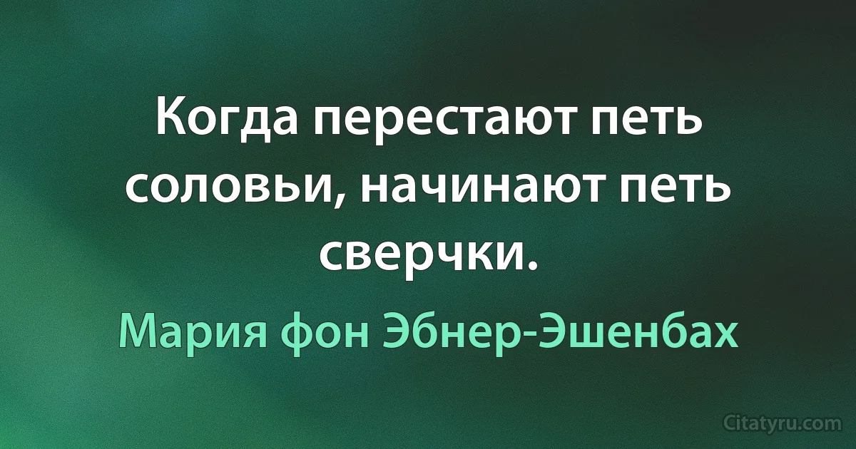 Когда перестают петь соловьи, начинают петь сверчки. (Мария фон Эбнер-Эшенбах)