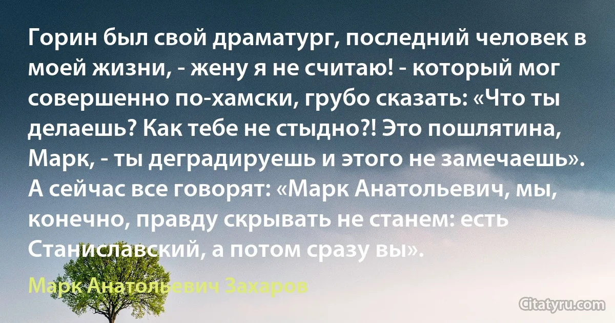 Горин был свой драматург, последний человек в моей жизни, - жену я не считаю! - который мог совершенно по-хамски, грубо сказать: «Что ты делаешь? Как тебе не стыдно?! Это пошлятина, Марк, - ты деградируешь и этого не замечаешь». А сейчас все говорят: «Марк Анатольевич, мы, конечно, правду скрывать не станем: есть Станиславский, а потом сразу вы». (Марк Анатольевич Захаров)