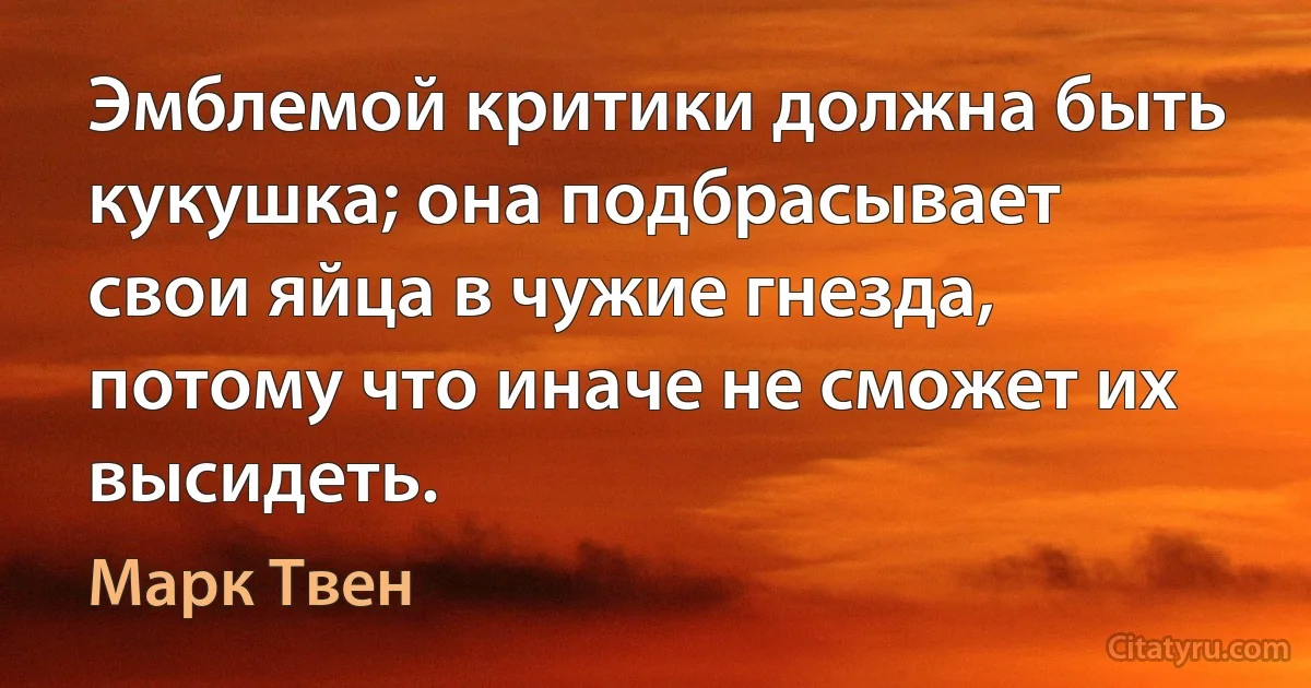 Эмблемой критики должна быть кукушка; она подбрасывает свои яйца в чужие гнезда, потому что иначе не сможет их высидеть. (Марк Твен)