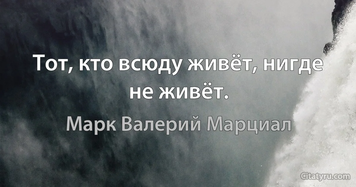 Тот, кто всюду живёт, нигде не живёт. (Марк Валерий Марциал)