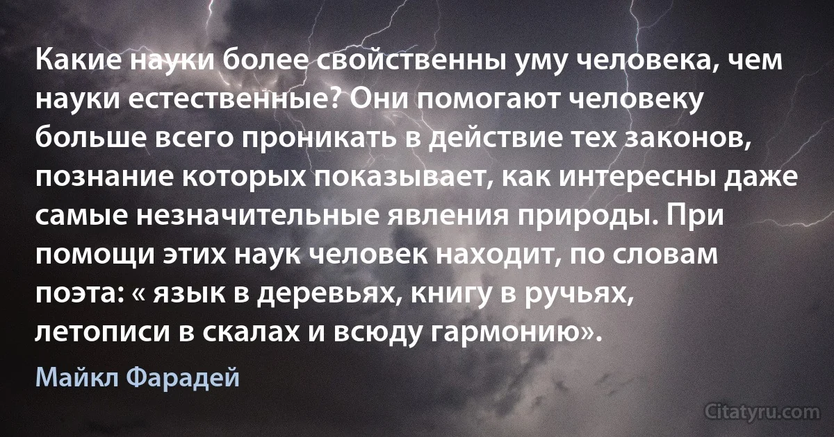 Какие науки более свойственны уму человека, чем науки естественные? Они помогают человеку больше всего проникать в действие тех законов, познание которых показывает, как интересны даже самые незначительные явления природы. При помощи этих наук человек находит, по словам поэта: « язык в деревьях, книгу в ручьях, летописи в скалах и всюду гармонию». (Майкл Фарадей)