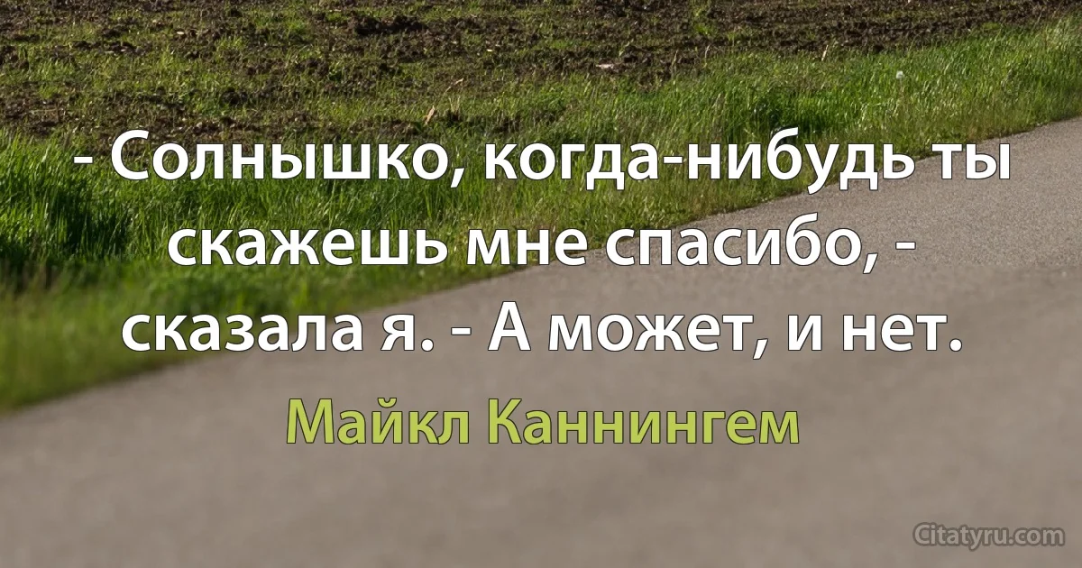 - Солнышко, когда-нибудь ты скажешь мне спасибо, - сказала я. - А может, и нет. (Майкл Каннингем)