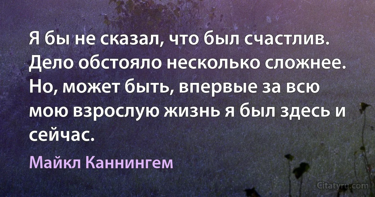 Я бы не сказал, что был счастлив. Дело обстояло несколько сложнее. Но, может быть, впервые за всю мою взрослую жизнь я был здесь и сейчас. (Майкл Каннингем)