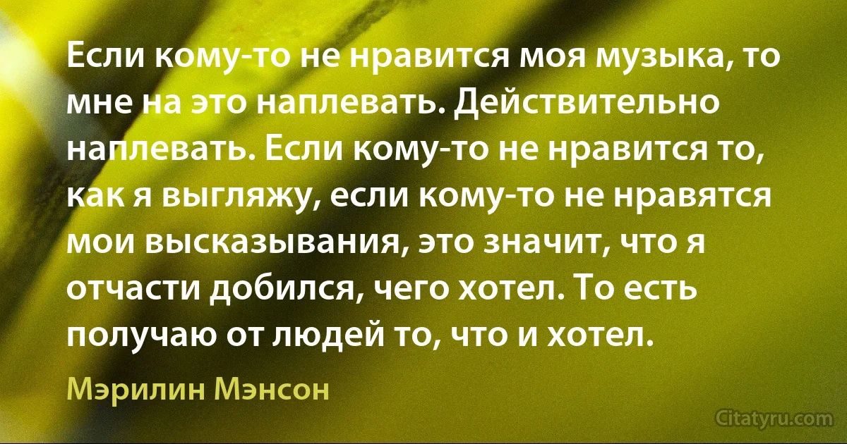 Если кому-то не нравится моя музыка, то мне на это наплевать. Действительно наплевать. Если кому-то не нравится то, как я выгляжу, если кому-то не нравятся мои высказывания, это значит, что я отчасти добился, чего хотел. То есть получаю от людей то, что и хотел. (Мэрилин Мэнсон)