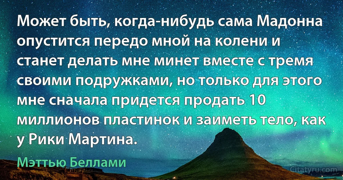 Может быть, когда-нибудь сама Мадонна опустится передо мной на колени и станет делать мне минет вместе с тремя своими подружками, но только для этого мне сначала придется продать 10 миллионов пластинок и заиметь тело, как у Рики Мартина. (Мэттью Беллами)