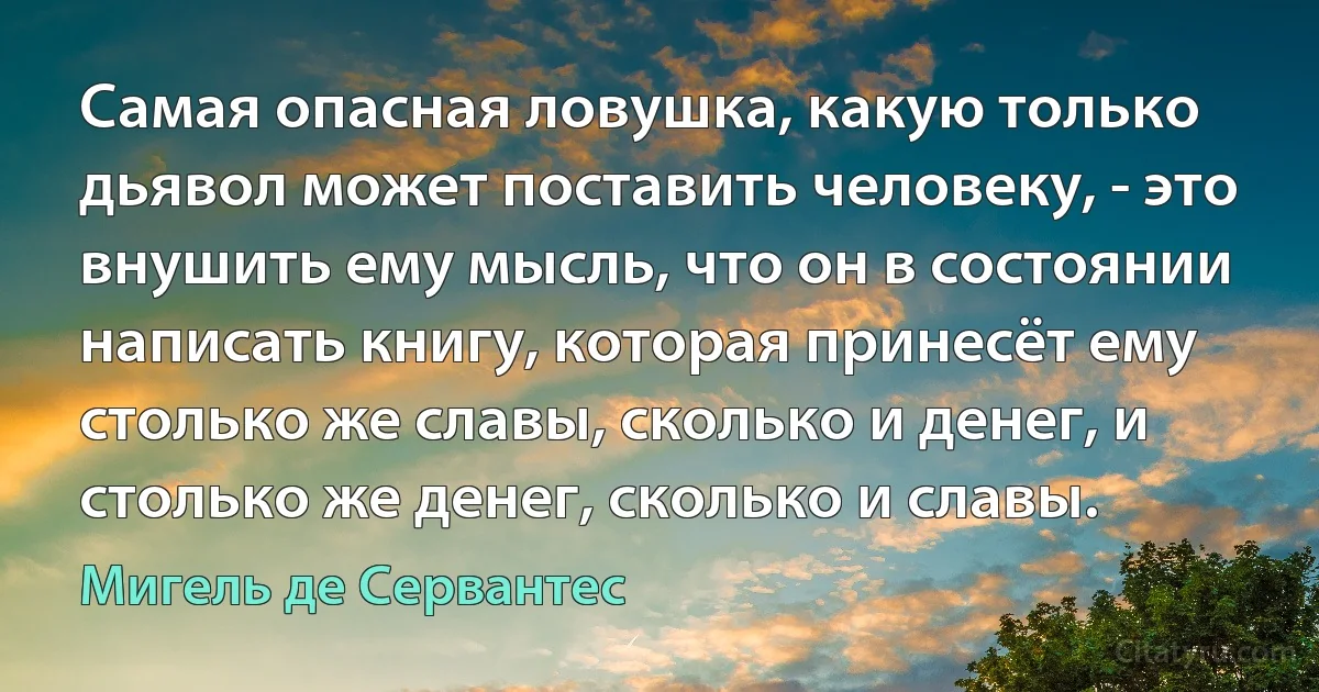 Самая опасная ловушка, какую только дьявол может поставить человеку, - это внушить ему мысль, что он в состоянии написать книгу, которая принесёт ему столько же славы, сколько и денег, и столько же денег, сколько и славы. (Мигель де Сервантес)