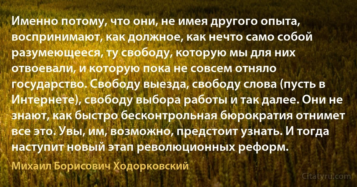 Именно потому, что они, не имея другого опыта, воспринимают, как должное, как нечто само собой разумеющееся, ту свободу, которую мы для них отвоевали, и которую пока не совсем отняло государство. Свободу выезда, свободу слова (пусть в Интернете), свободу выбора работы и так далее. Они не знают, как быстро бесконтрольная бюрократия отнимет все это. Увы, им, возможно, предстоит узнать. И тогда наступит новый этап революционных реформ. (Михаил Борисович Ходорковский)