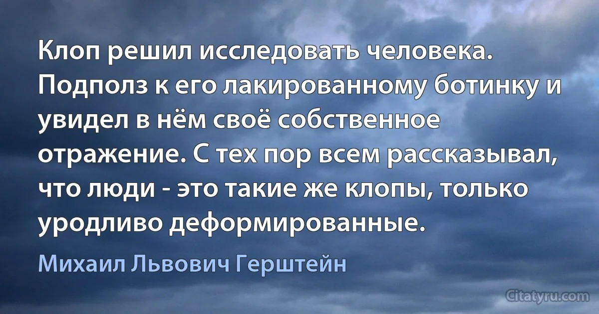 Клоп решил исследовать человека. Подполз к его лакированному ботинку и увидел в нём своё собственное отражение. С тех пор всем рассказывал, что люди - это такие же клопы, только уродливо деформированные. (Михаил Львович Герштейн)