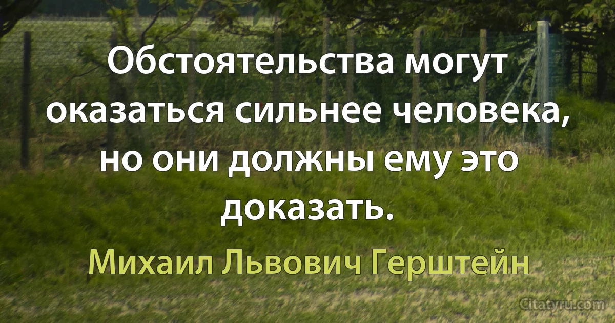 Обстоятельства могут оказаться сильнее человека, но они должны ему это доказать. (Михаил Львович Герштейн)