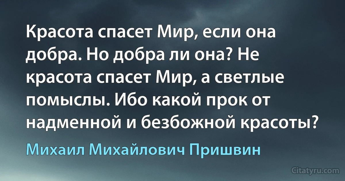 Красота спасет Мир, если она добра. Но добра ли она? Не красота спасет Мир, а светлые помыслы. Ибо какой прок от надменной и безбожной красоты? (Михаил Михайлович Пришвин)