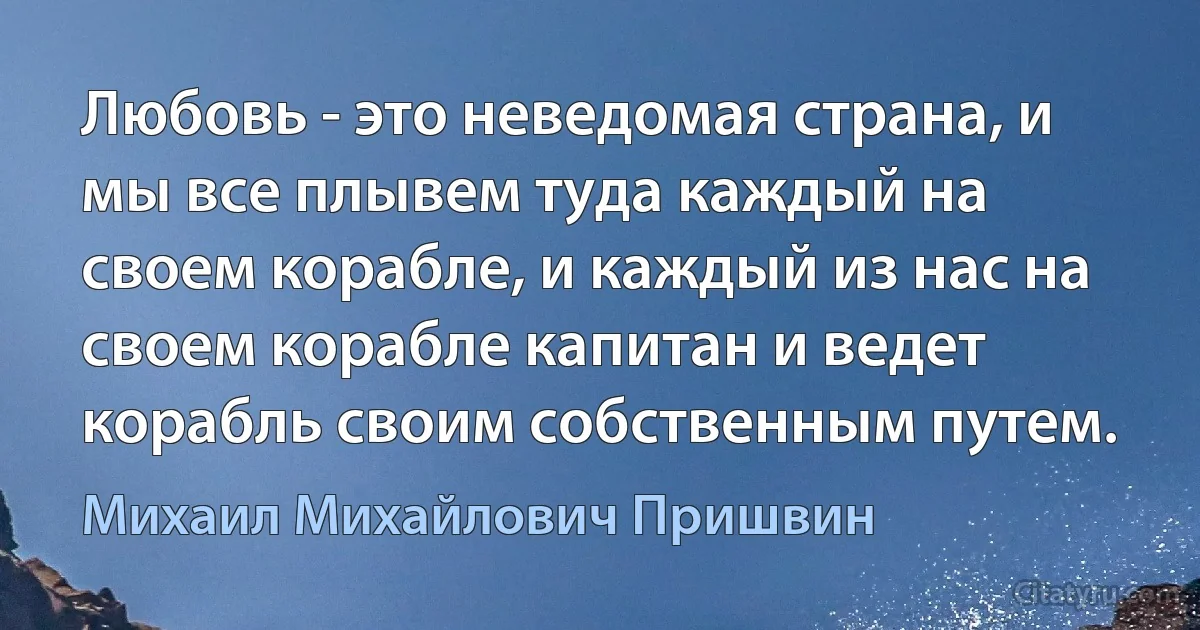 Любовь - это неведомая страна, и мы все плывем туда каждый на своем корабле, и каждый из нас на своем корабле капитан и ведет корабль своим собственным путем. (Михаил Михайлович Пришвин)