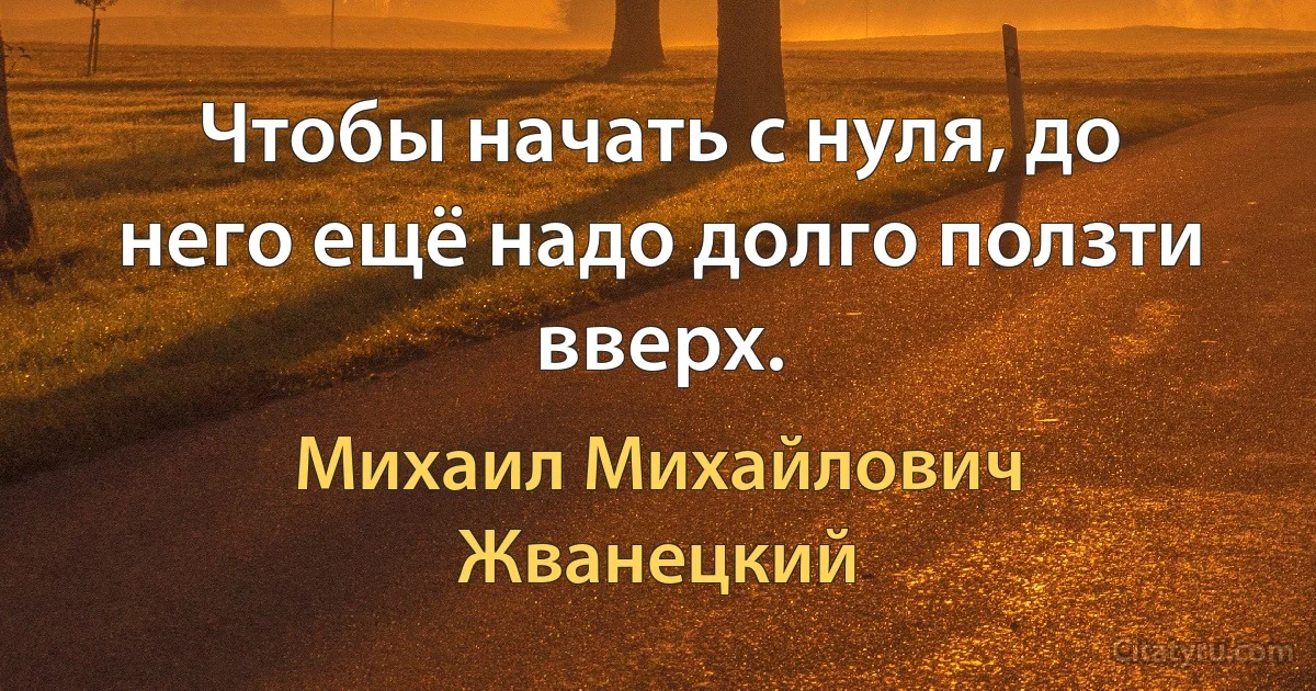 Чтобы начать с нуля, до него ещё надо долго ползти вверх. (Михаил Михайлович Жванецкий)