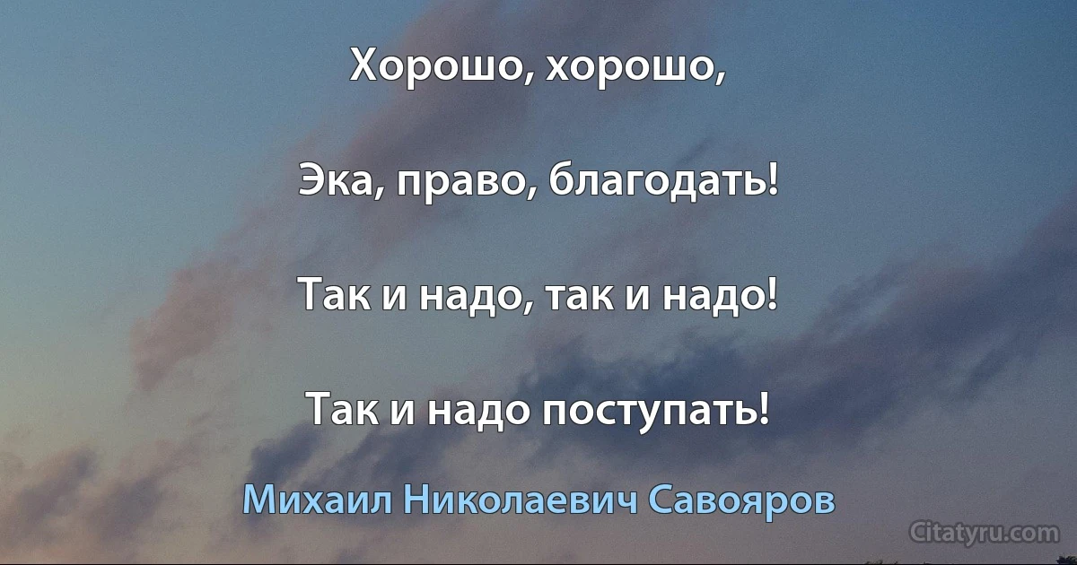 Хорошо, хорошо,

Эка, право, благодать!

Так и надо, так и надо!

Так и надо поступать! (Михаил Николаевич Савояров)