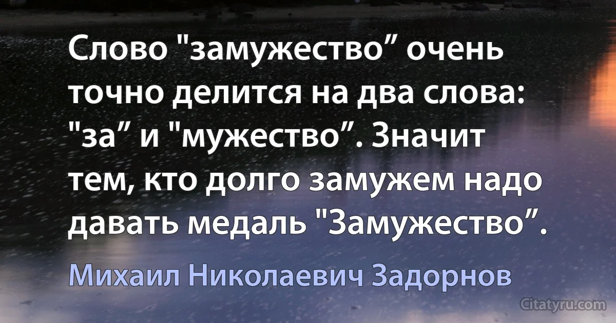 Слово "замужество” очень точно делится на два слова: "за” и "мужество”. Значит тем, кто долго замужем надо давать медаль "Замужество”. (Михаил Николаевич Задорнов)