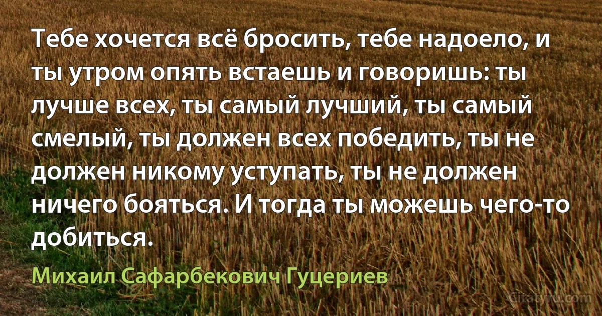 Тебе хочется всё бросить, тебе надоело, и ты утром опять встаешь и говоришь: ты лучше всех, ты самый лучший, ты самый смелый, ты должен всех победить, ты не должен никому уступать, ты не должен ничего бояться. И тогда ты можешь чего-то добиться. (Михаил Сафарбекович Гуцериев)