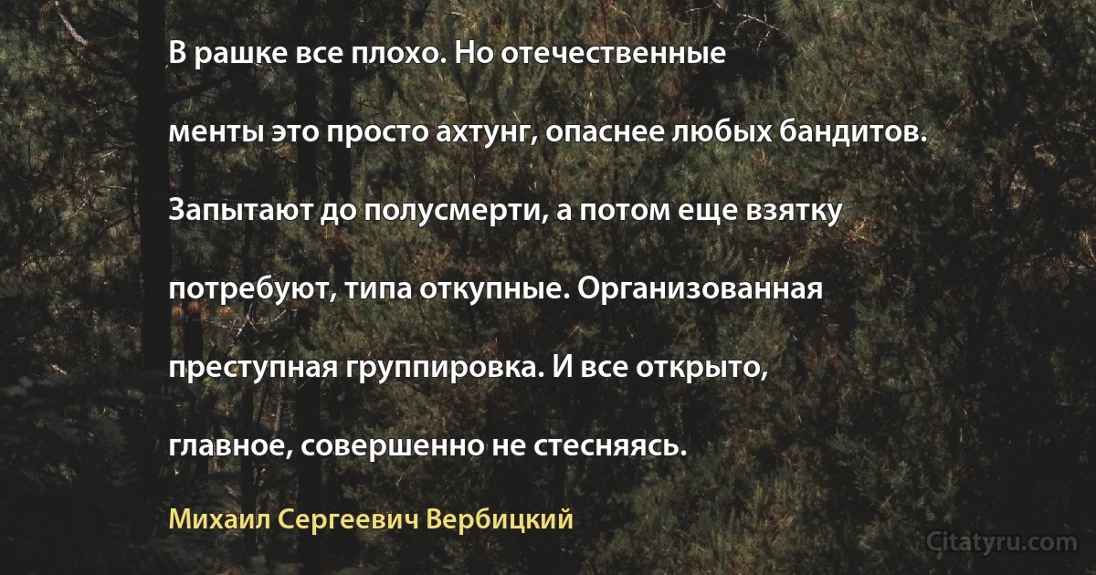 В рашке все плохо. Но отечественные

менты это просто ахтунг, опаснее любых бандитов.

Запытают до полусмерти, а потом еще взятку

потребуют, типа откупные. Организованная

преступная группировка. И все открыто,

главное, совершенно не стесняясь. (Михаил Сергеевич Вербицкий)