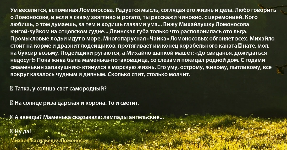 Ум веселится, вспоминая Ломоносова. Радуется мысль, соглядая его жизнь и дела. Любо говорить о Ломоносове, и если я скажу звягливо и рогато, ты расскажи чиновно, с церемонией. Кого любишь, о том думаешь, за тем и ходишь глазами ума... Вижу Михайлушку Ломоносова юнгой-зуйком на отцовском судне... Двинская губа только что располонилась ото льда. Промысловые лодьи идут в море. Многопарусная «Чайка» Ломоносовых обгоняет всех. Михайло стоит на корме и дразнит лодейщиков, протягивает им конец корабельного каната ― нате, мол, на буксир возьму. Лодейщики ругаются, а Михайло шапкой машет: «До свиданья, дожидаться недосуг!» Пока жива была маменька-потаковщица, со слезами покидал родной дом. С годами «маменькин запазушник» втянулся в морскую жизнь. Его уму, острому, живому, пытливому, все вокруг казалось чудным и дивным. Сколько спит, столько молчит.

― Татка, у солнца свет самородный?

― На солнце риза царская и корона. То и светит.

― А звезды? Маменька сказывала: лампады ангельские...

― Ну да! (Михаил Васильевич Ломоносов)