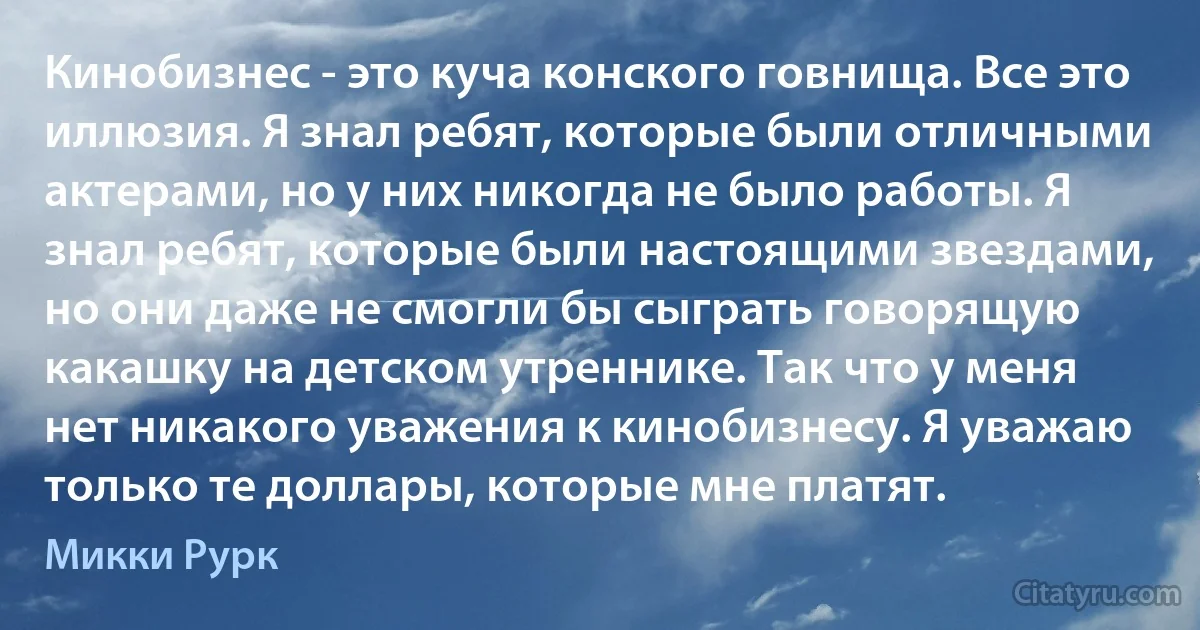 Кинобизнес - это куча конского говнища. Все это иллюзия. Я знал ребят, которые были отличными актерами, но у них никогда не было работы. Я знал ребят, которые были настоящими звездами, но они даже не смогли бы сыграть говорящую какашку на детском утреннике. Так что у меня нет никакого уважения к кинобизнесу. Я уважаю только те доллары, которые мне платят. (Микки Рурк)