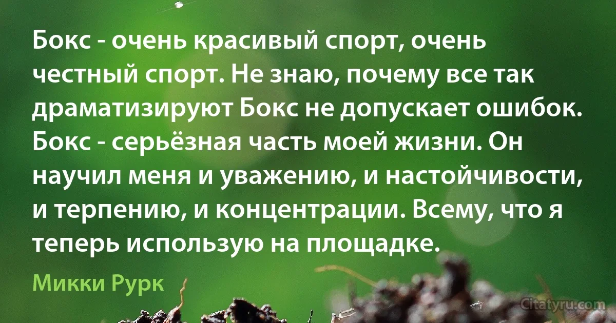 Бокс - очень красивый спорт, очень честный спорт. Не знаю, почему все так драматизируют Бокс не допускает ошибок. Бокс - серьёзная часть моей жизни. Он научил меня и уважению, и настойчивости, и терпению, и концентрации. Всему, что я теперь использую на площадке. (Микки Рурк)