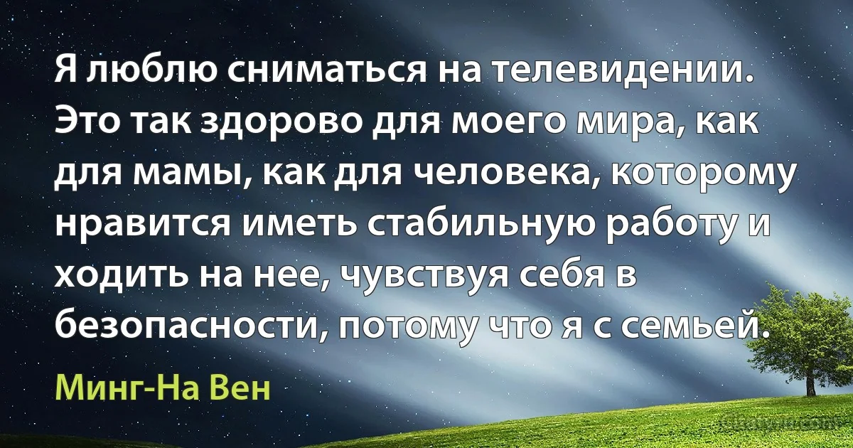 Я люблю сниматься на телевидении. Это так здорово для моего мира, как для мамы, как для человека, которому нравится иметь стабильную работу и ходить на нее, чувствуя себя в безопасности, потому что я с семьей. (Минг-На Вен)