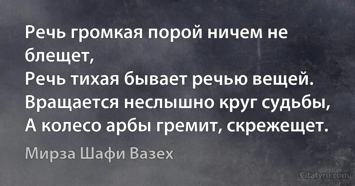 Речь громкая порой ничем не блещет,
Речь тихая бывает речью вещей.
Вращается неслышно круг судьбы,
А колесо арбы гремит, скрежещет. (Мирза Шафи Вазех)