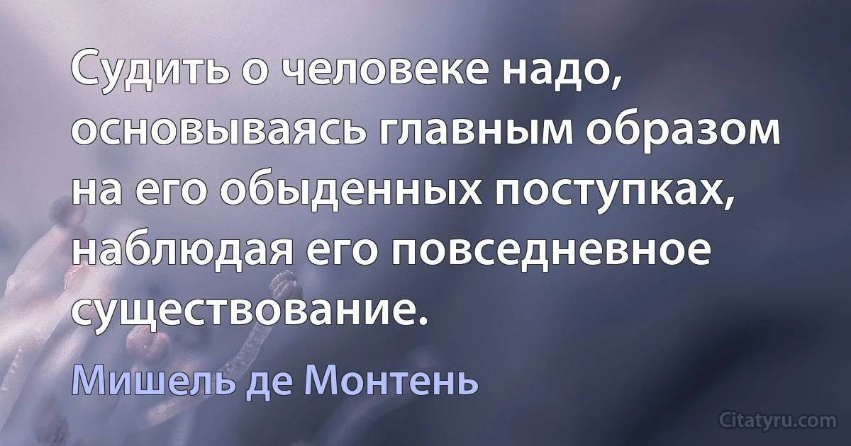 Судить о человеке надо, основываясь главным образом на его обыденных поступках, наблюдая его повседневное существование. (Мишель де Монтень)