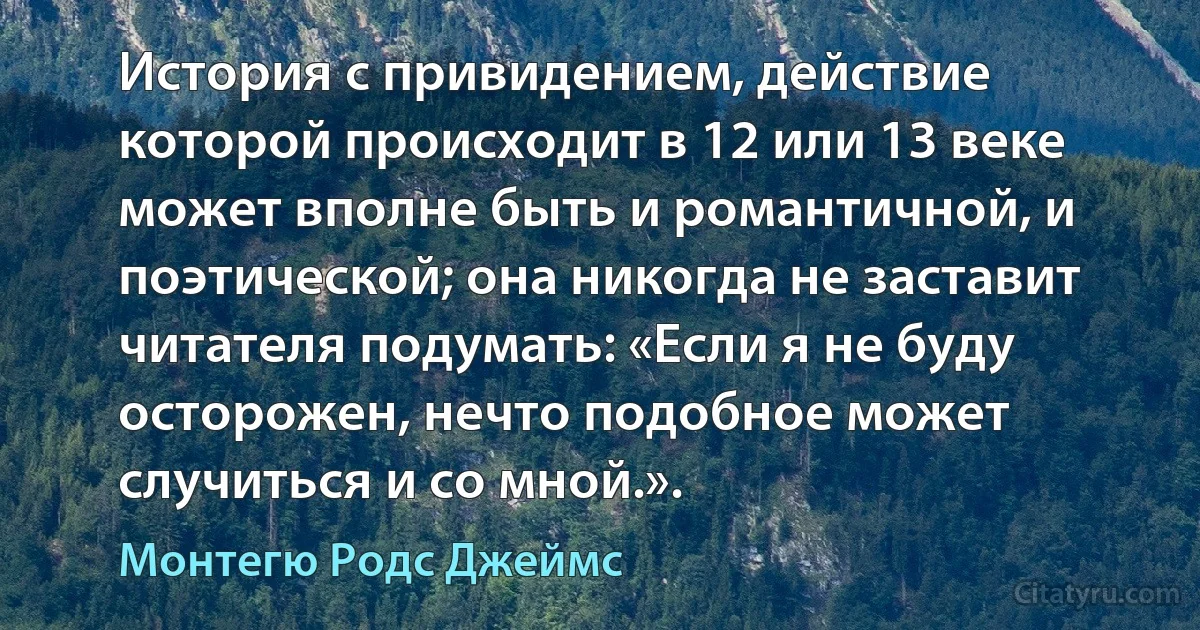 История с привидением, действие которой происходит в 12 или 13 веке может вполне быть и романтичной, и поэтической; она никогда не заставит читателя подумать: «Если я не буду осторожен, нечто подобное может случиться и со мной.». (Монтегю Родс Джеймс)