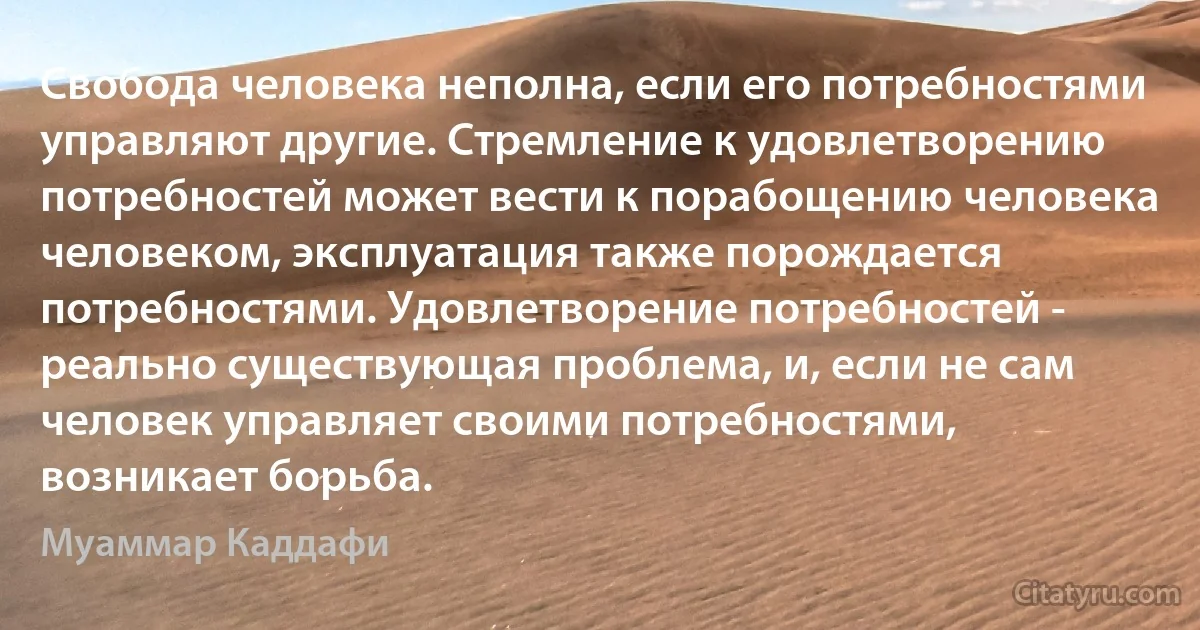 Свобода человека неполна, если его потребностями управляют другие. Стремление к удовлетворению потребностей может вести к порабощению человека человеком, эксплуатация также порождается потребностями. Удовлетворение потребностей - реально существующая проблема, и, если не сам человек управляет своими потребностями, возникает борьба. (Муаммар Каддафи)