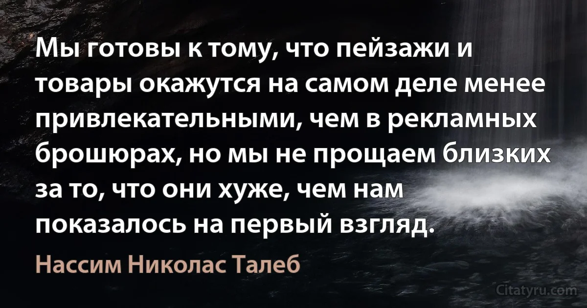 Мы готовы к тому, что пейзажи и товары окажутся на самом деле менее привлекательными, чем в рекламных брошюрах, но мы не прощаем близких за то, что они хуже, чем нам показалось на первый взгляд. (Нассим Николас Талеб)