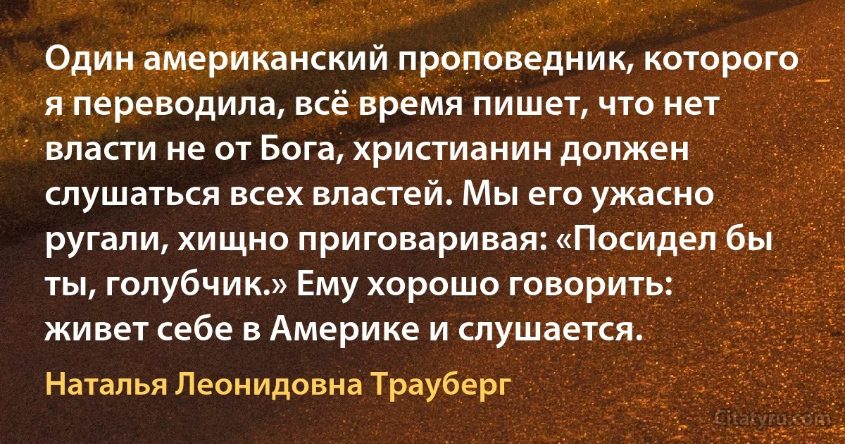 Один американский проповедник, которого я переводила, всё время пишет, что нет власти не от Бога, христианин должен слушаться всех властей. Мы его ужасно ругали, хищно приговаривая: «Посидел бы ты, голубчик.» Ему хорошо говорить: живет себе в Америке и слушается. (Наталья Леонидовна Трауберг)