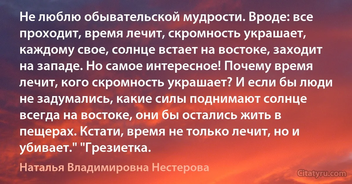 Не люблю обывательской мудрости. Вроде: все проходит, время лечит, скромность украшает, каждому свое, солнце встает на востоке, заходит на западе. Но самое интересное! Почему время лечит, кого скромность украшает? И если бы люди не задумались, какие силы поднимают солнце всегда на востоке, они бы остались жить в пещерах. Кстати, время не только лечит, но и убивает." "Грезиетка. (Наталья Владимировна Нестерова)