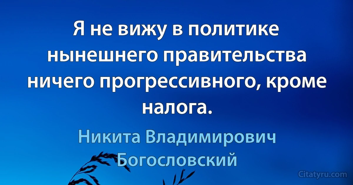 Я не вижу в политике нынешнего правительства ничего прогрессивного, кроме налога. (Никита Владимирович Богословский)