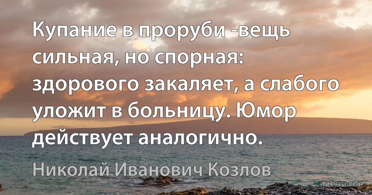 Купание в проруби -вещь сильная, но спорная: здорового закаляет, а слабого уложит в больницу. Юмор действует аналогично. (Николай Иванович Козлов)