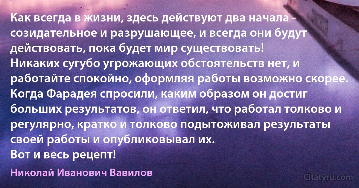 Как всегда в жизни, здесь действуют два начала - созидательное и разрушающее, и всегда они будут действовать, пока будет мир существовать!
Никаких сугубо угрожающих обстоятельств нет, и работайте спокойно, оформляя работы возможно скорее.
Когда Фарадея спросили, каким образом он достиг больших результатов, он ответил, что работал толково и регулярно, кратко и толково подытоживал результаты своей работы и опубликовывал их.
Вот и весь рецепт! (Николай Иванович Вавилов)