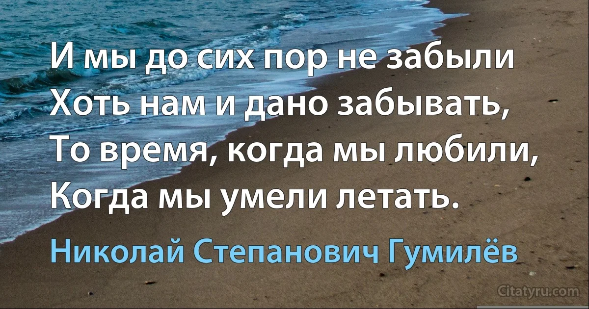 И мы до сих пор не забыли
Хоть нам и дано забывать,
То время, когда мы любили,
Когда мы умели летать. (Николай Степанович Гумилёв)