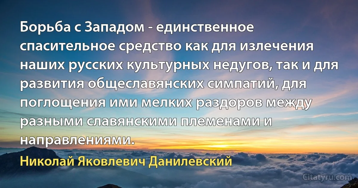 Борьба с Западом - единственное спасительное средство как для излечения наших русских культурных недугов, так и для развития общеславянских симпатий, для поглощения ими мелких раздоров между разными славянскими племенами и направлениями. (Николай Яковлевич Данилевский)