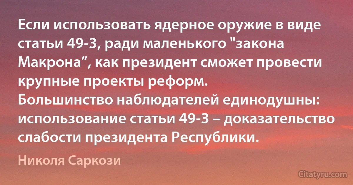 Если использовать ядерное оружие в виде статьи 49-3, ради маленького "закона Макрона”, как президент сможет провести крупные проекты реформ.
Большинство наблюдателей единодушны: использование статьи 49-3 – доказательство слабости президента Республики. (Николя Саркози)