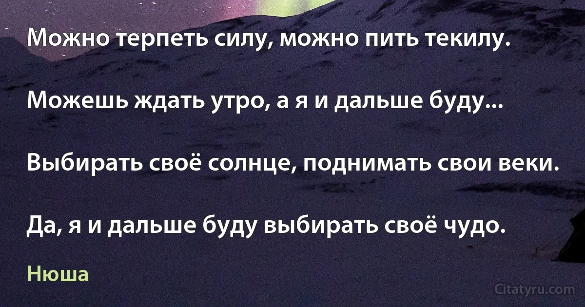 Можно терпеть силу, можно пить текилу.

Можешь ждать утро, а я и дальше буду...

Выбирать своё солнце, поднимать свои веки.

Да, я и дальше буду выбирать своё чудо. (Нюша)