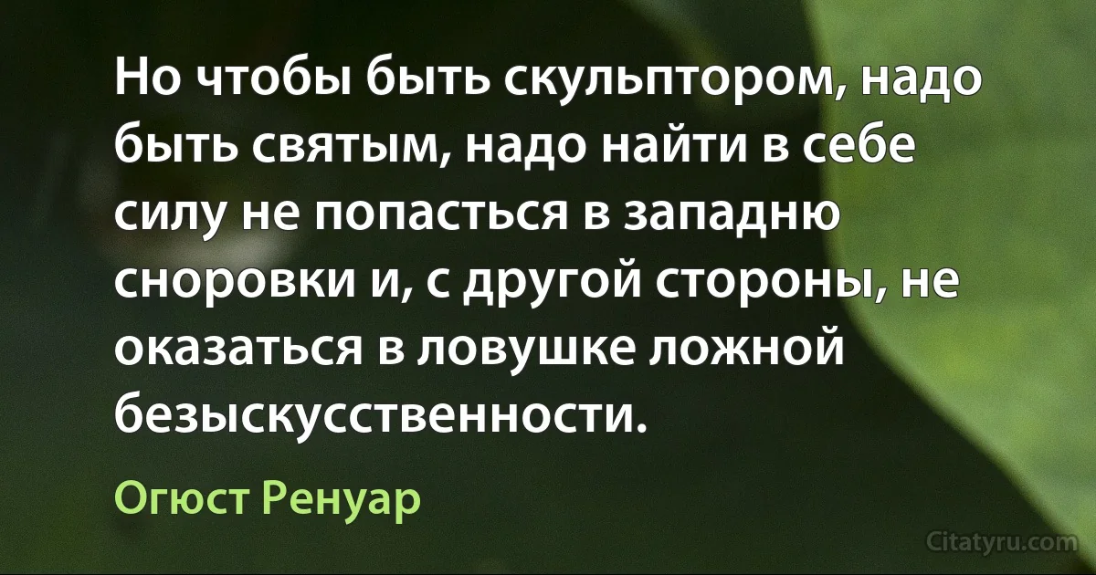 Но чтобы быть скульптором, надо быть святым, надо найти в себе силу не попасться в западню сноровки и, с другой стороны, не оказаться в ловушке ложной безыскусственности. (Огюст Ренуар)