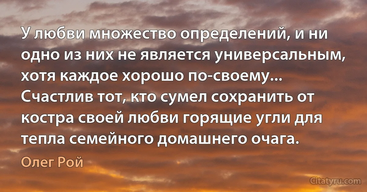 У любви множество определений, и ни одно из них не является универсальным, хотя каждое хорошо по-своему... Счастлив тот, кто сумел сохранить от костра своей любви горящие угли для тепла семейного домашнего очага. (Олег Рой)