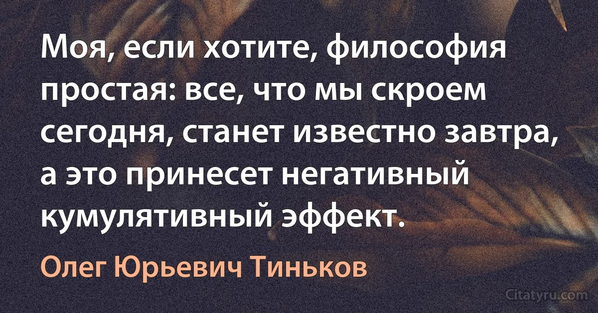 Моя, если хотите, философия простая: все, что мы скроем сегодня, станет известно завтра, а это принесет негативный кумулятивный эффект. (Олег Юрьевич Тиньков)