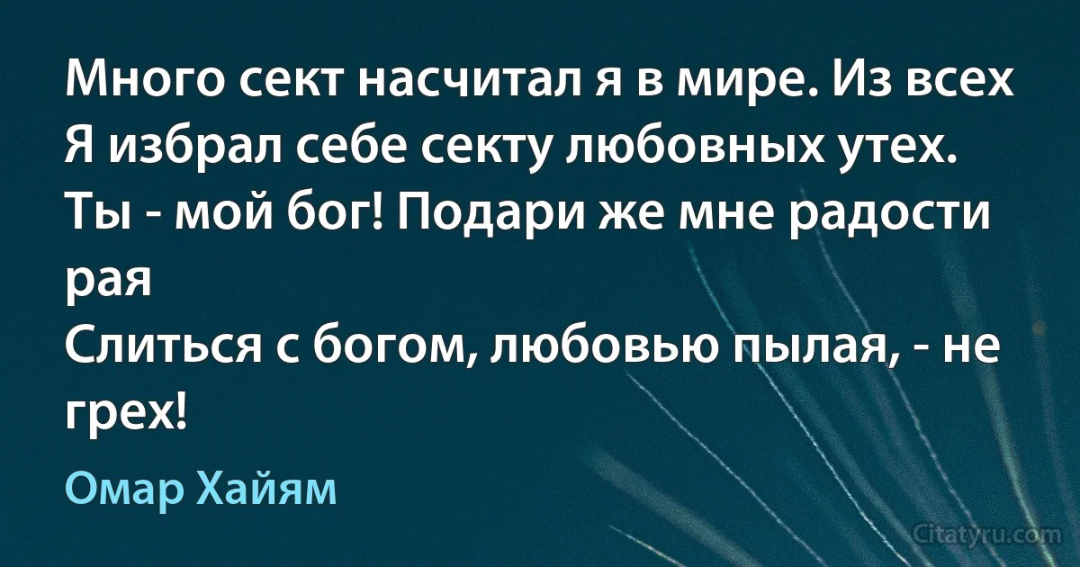 Много сект насчитал я в мире. Из всех
Я избрал себе секту любовных утех.
Ты - мой бог! Подари же мне радости рая
Слиться с богом, любовью пылая, - не грех! (Омар Хайям)