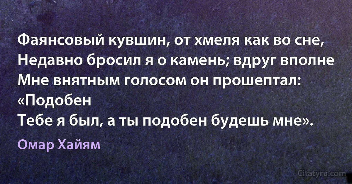 Фаянсовый кувшин, от хмеля как во сне,
Недавно бросил я о камень; вдруг вполне
Мне внятным голосом он прошептал: «Подобен
Тебе я был, а ты подобен будешь мне». (Омар Хайям)