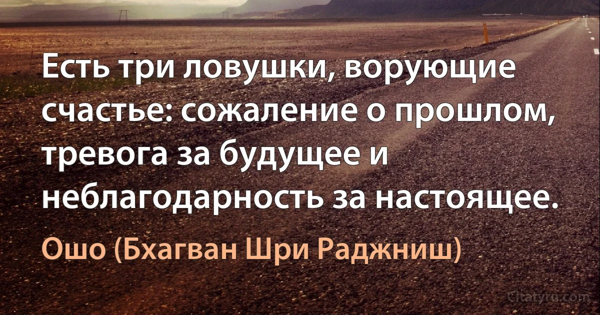 Есть три ловушки, ворующие счастье: сожаление о прошлом, тревога за будущее и неблагодарность за настоящее. (Ошо (Бхагван Шри Раджниш))