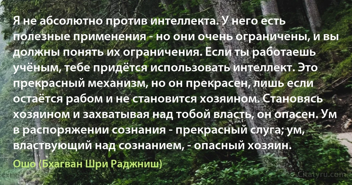 Я не абсолютно против интеллекта. У него есть полезные применения - но они очень ограничены, и вы должны понять их ограничения. Если ты работаешь учёным, тебе придётся использовать интеллект. Это прекрасный механизм, но он прекрасен, лишь если остаётся рабом и не становится хозяином. Становясь хозяином и захватывая над тобой власть, он опасен. Ум в распоряжении сознания - прекрасный слуга; ум, властвующий над сознанием, - опасный хозяин. (Ошо (Бхагван Шри Раджниш))