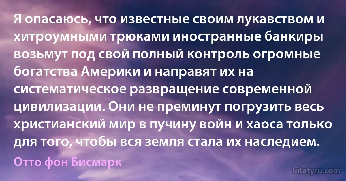 Я опасаюсь, что известные своим лукавством и хитроумными трюками иностранные банкиры возьмут под свой полный контроль огромные богатства Америки и направят их на систематическое развращение современной цивилизации. Они не преминут погрузить весь христианский мир в пучину войн и хаоса только для того, чтобы вся земля стала их наследием. (Отто фон Бисмарк)