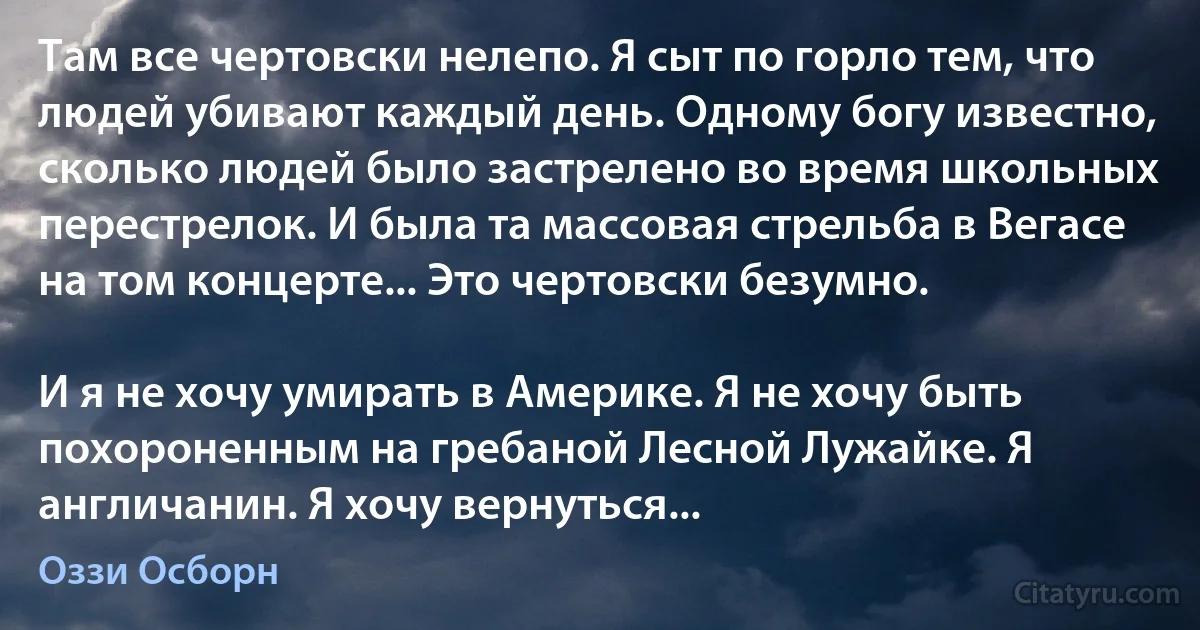 Там все чертовски нелепо. Я сыт по горло тем, что людей убивают каждый день. Одному богу известно, сколько людей было застрелено во время школьных перестрелок. И была та массовая стрельба в Вегасе на том концерте... Это чертовски безумно.

И я не хочу умирать в Америке. Я не хочу быть похороненным на гребаной Лесной Лужайке. Я англичанин. Я хочу вернуться... (Оззи Осборн)