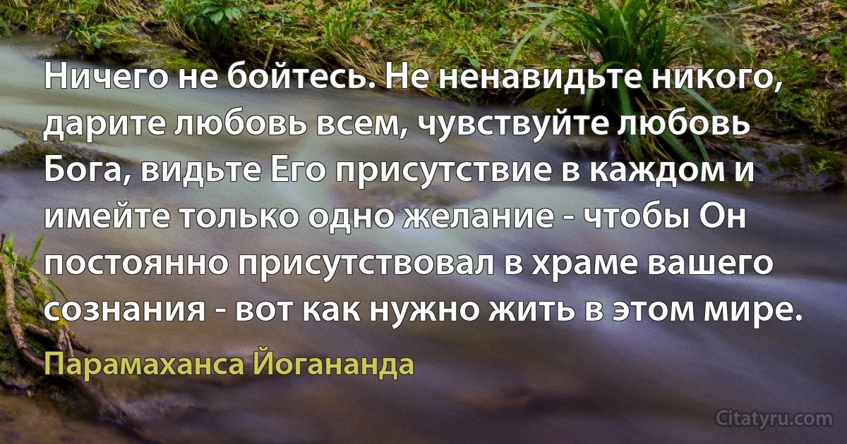 Ничего не бойтесь. Не ненавидьте никого, дарите любовь всем, чувствуйте любовь Бога, видьте Его присутствие в каждом и имейте только одно желание - чтобы Он постоянно присутствовал в храме вашего сознания - вот как нужно жить в этом мире. (Парамаханса Йогананда)