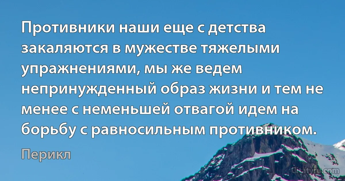 Противники наши еще с детства закаляются в мужестве тяжелыми упражнениями, мы же ведем непринужденный образ жизни и тем не менее с неменьшей отвагой идем на борьбу с равносильным противником. (Перикл)