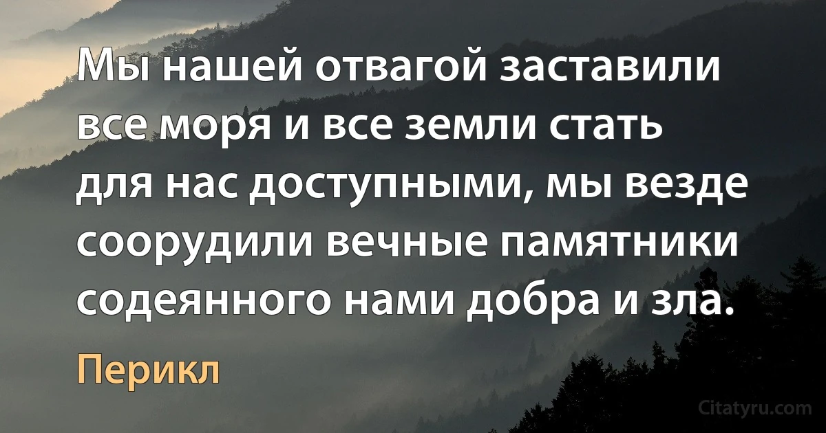 Мы нашей отвагой заставили все моря и все земли стать для нас доступными, мы везде соорудили вечные памятники содеянного нами добра и зла. (Перикл)